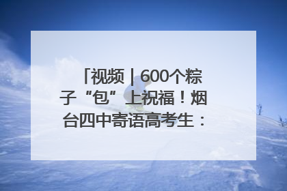 视频｜600个粽子“包”上祝福！烟台四中寄语高考生：一举高“粽”