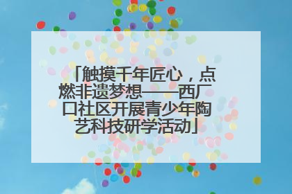 触摸千年匠心，点燃非遗梦想——西厂口社区开展青少年陶艺科技研学活动