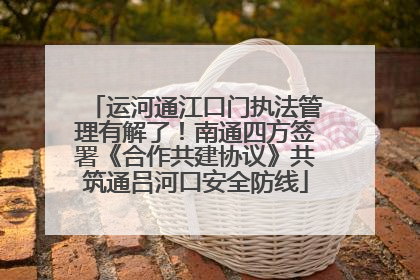 运河通江口门执法管理有解了！南通四方签署《合作共建协议》共筑通吕河口安全防线