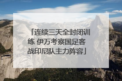 连续三天全封闭训练 伊万考察国足客战印尼队主力阵容
