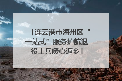 连云港市海州区“一站式”服务护航退役士兵暖心返乡