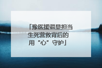 豫医援疆显担当 生死营救背后的用“心”守护