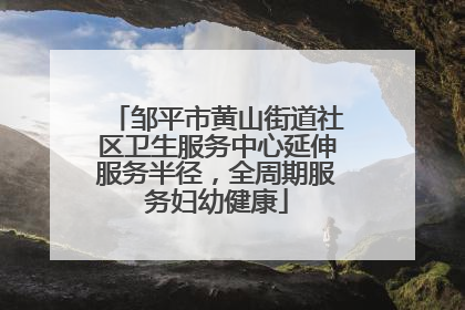 邹平市黄山街道社区卫生服务中心延伸服务半径，全周期服务妇幼健康