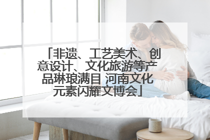 非遗、工艺美术、创意设计、文化旅游等产品琳琅满目 河南文化元素闪耀文博会
