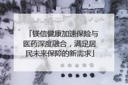 镁信健康加速保险与医药深度融合，满足居民未来保障的新需求