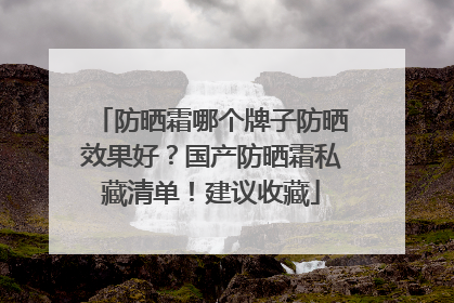 防晒霜哪个牌子防晒效果好？国产防晒霜私藏清单！建议收藏