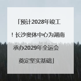 预计2028年竣工！长沙奥体中心为湖南承办2029年全运会奠定坚实基础