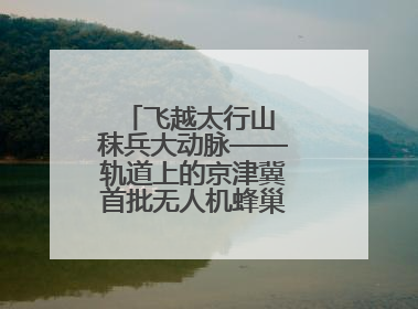 飞越太行山 秣兵大动脉——轨道上的京津冀首批无人机蜂巢投入汛期实战