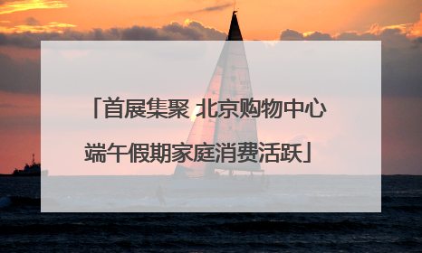 首展集聚 北京购物中心端午假期家庭消费活跃