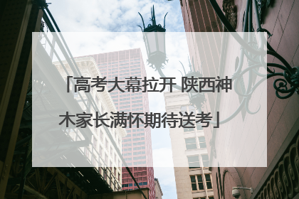 高考大幕拉开 陕西神木家长满怀期待送考