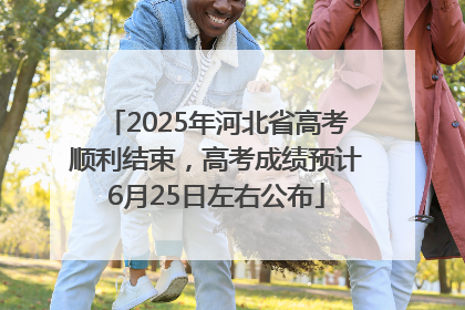 2025年河北省高考顺利结束，高考成绩预计6月25日左右公布