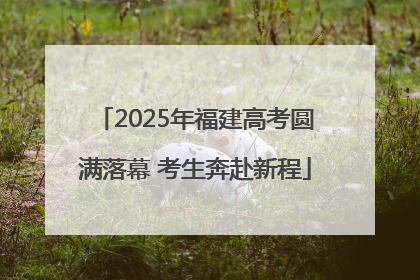 2025年福建高考圆满落幕 考生奔赴新程
