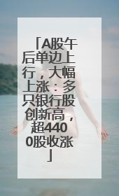 A股午后单边上行，大幅上涨：多只银行股创新高，超4400股收涨