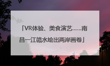 VR体验、美食演艺……南昌一江赣水绘出两岸画卷